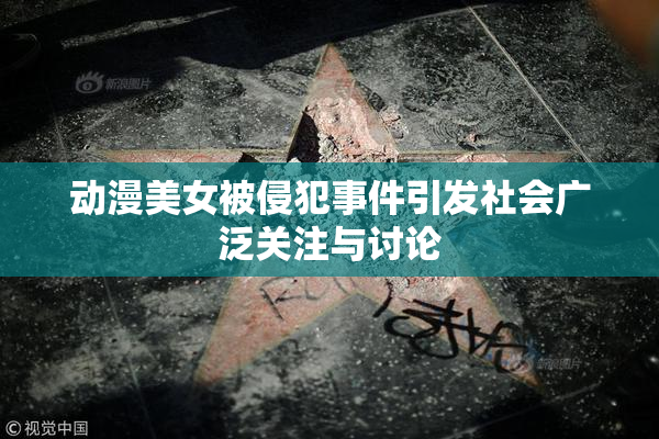 动漫美女被侵犯事件引发社会广泛关注与讨论
