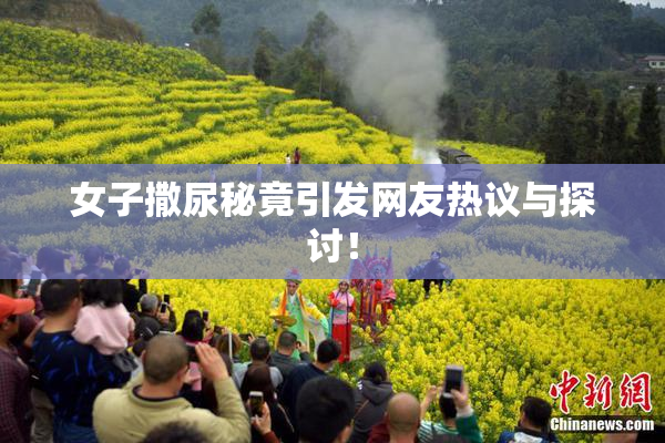 女子撒尿秘竟引发网友热议与探讨！