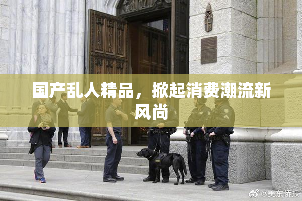 国产乱人精品，掀起消费潮流新风尚