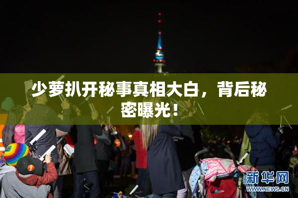 少萝扒开秘事真相大白，背后秘密曝光！
