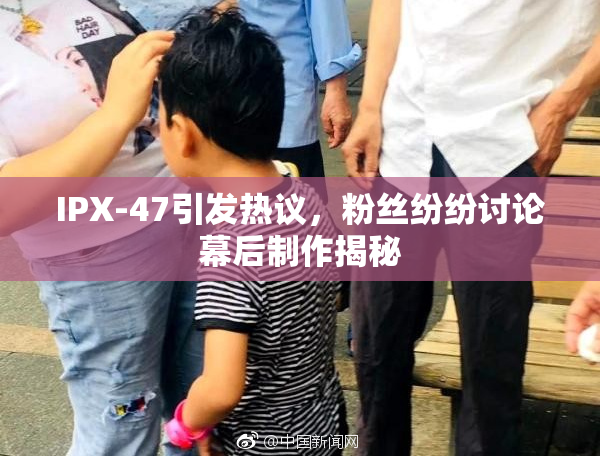 IPX-47引发热议，粉丝纷纷讨论幕后制作揭秘