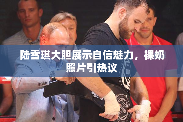陆雪琪大胆展示自信魅力，裸奶照片引热议