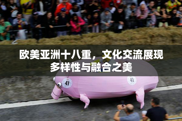 欧美亚洲十八重，文化交流展现多样性与融合之美