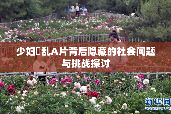 少妇婬乱A片背后隐藏的社会问题与挑战探讨
