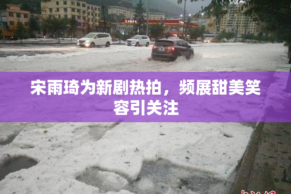 宋雨琦为新剧热拍，频展甜美笑容引关注