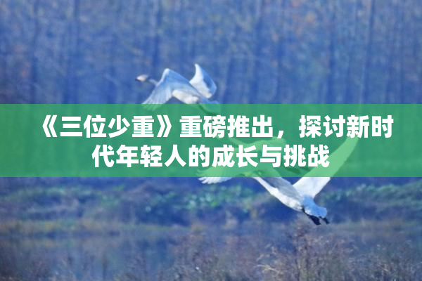 《三位少重》重磅推出，探讨新时代年轻人的成长与挑战