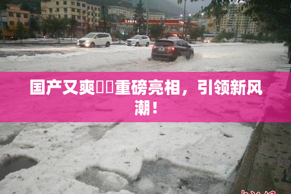 国产又爽❌‌重磅亮相，引领新风潮！