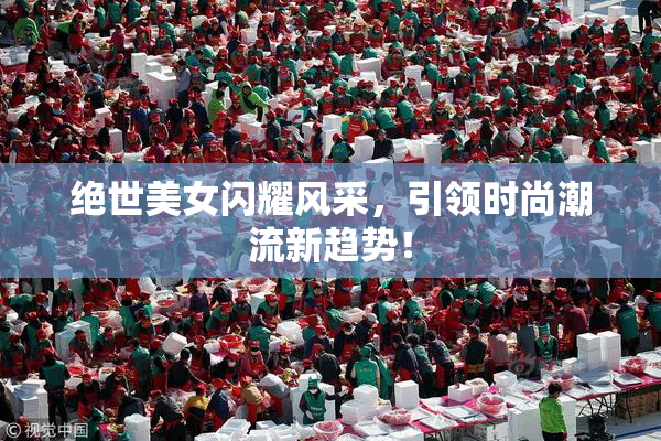 绝世美女闪耀风采，引领时尚潮流新趋势！