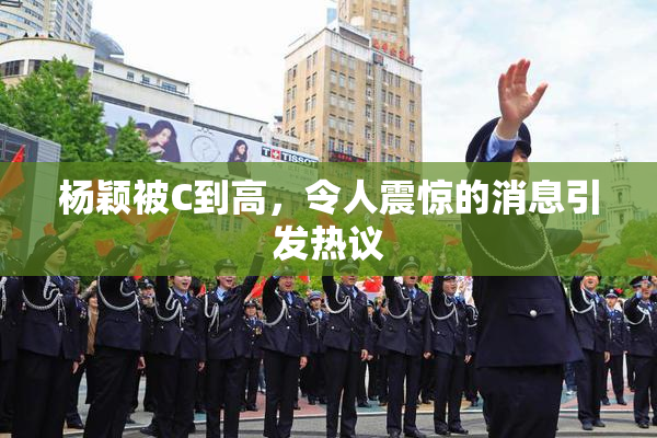 杨颖被C到高，令人震惊的消息引发热议