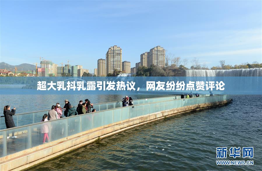 超大乳抖乳露引发热议，网友纷纷点赞评论