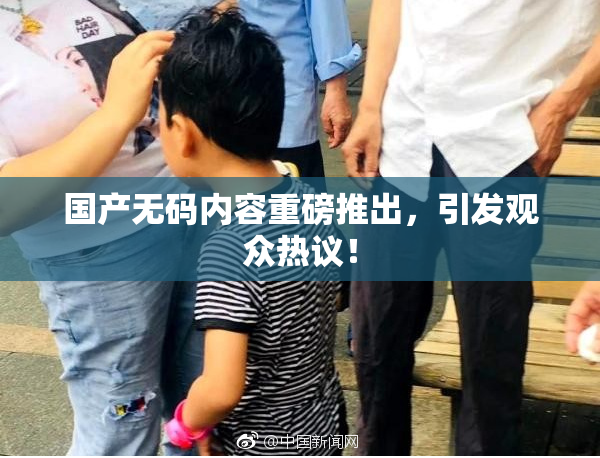 国产无码内容重磅推出，引发观众热议！