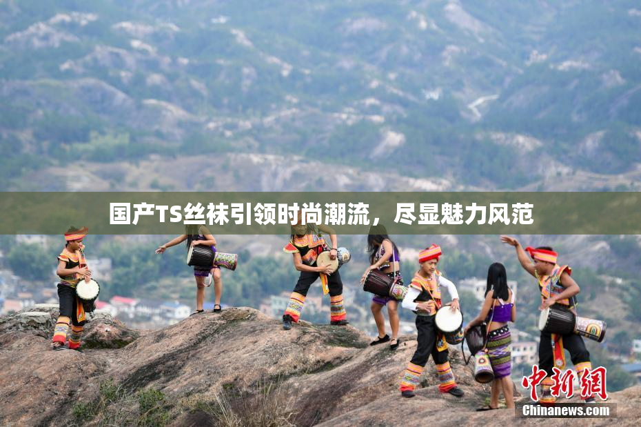 国产TS丝袜引领时尚潮流，尽显魅力风范