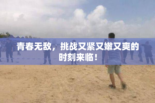 青春无敌，挑战又紧又嫩又爽的时刻来临！