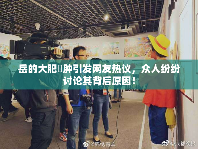 岳的大肥坹肿引发网友热议，众人纷纷讨论其背后原因！