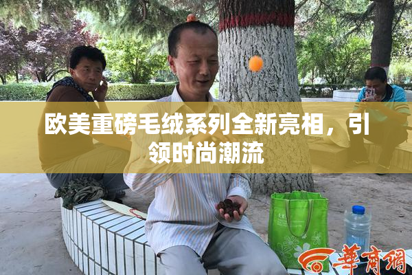 欧美重磅毛绒系列全新亮相，引领时尚潮流