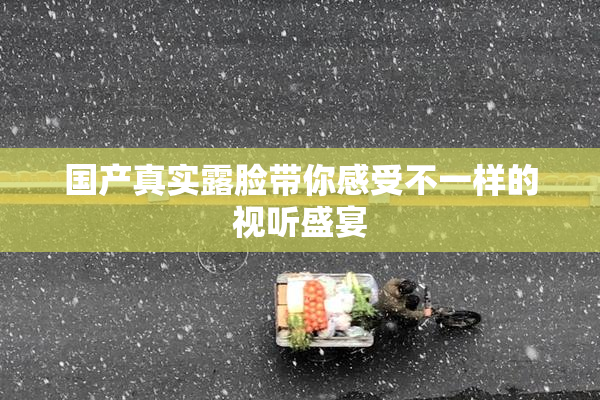 国产真实露脸带你感受不一样的视听盛宴