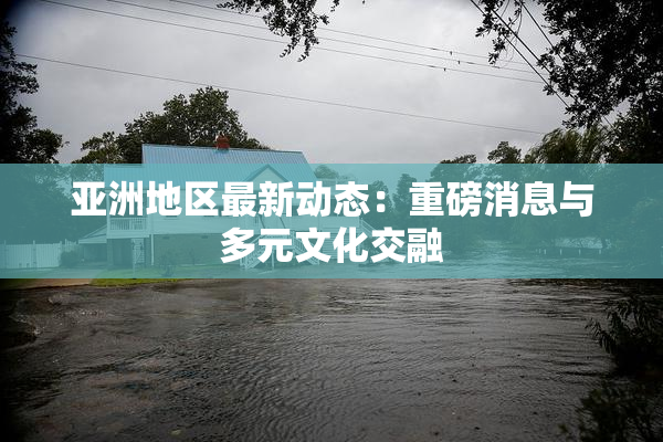 亚洲地区最新动态：重磅消息与多元文化交融