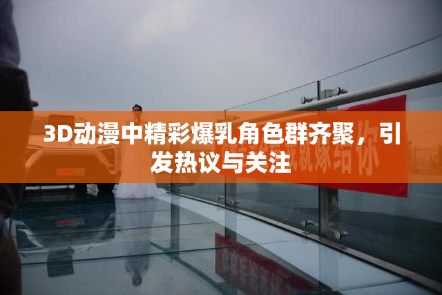 3D动漫中精彩爆乳角色群齐聚，引发热议与关注