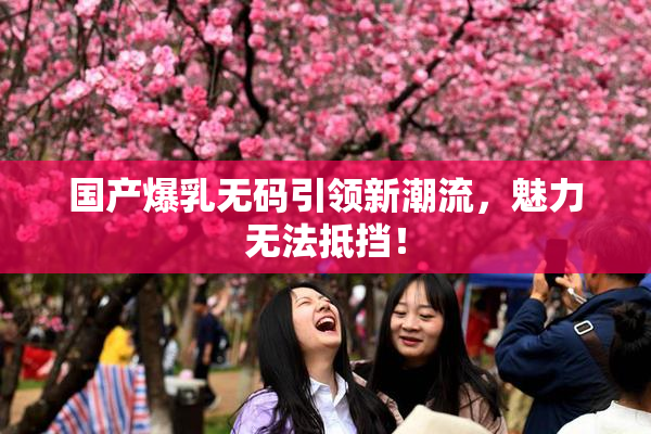 国产爆乳无码引领新潮流，魅力无法抵挡！