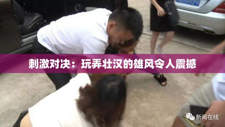 刺激对决：玩弄壮汉的雄风令人震撼