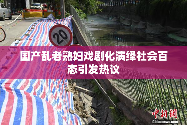 国产乱老熟妇戏剧化演绎社会百态引发热议