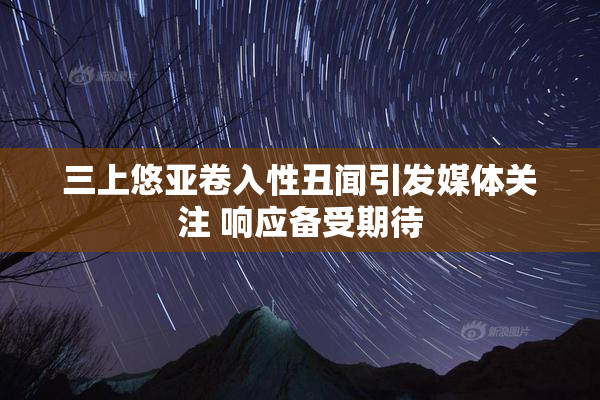 三上悠亚卷入性丑闻引发媒体关注 响应备受期待