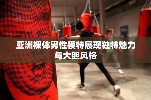亚洲裸体男性模特展现独特魅力与大胆风格