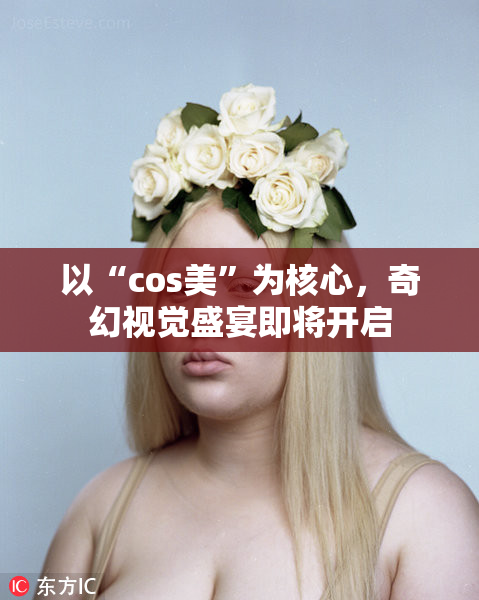 以“cos美”为核心，奇幻视觉盛宴即将开启