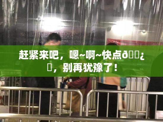 赶紧来吧，嗯~啊~快点🌿‌，别再犹豫了！