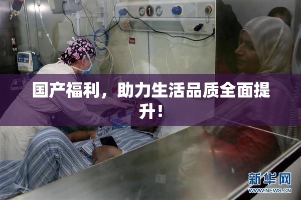 国产福利，助力生活品质全面提升！