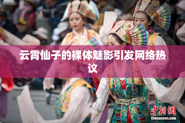 云霄仙子的裸体魅影引发网络热议
