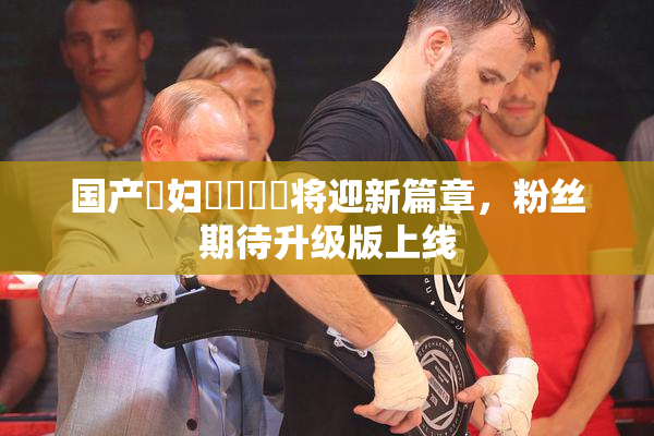 国产婬妇❌‌❌‌将迎新篇章，粉丝期待升级版上线