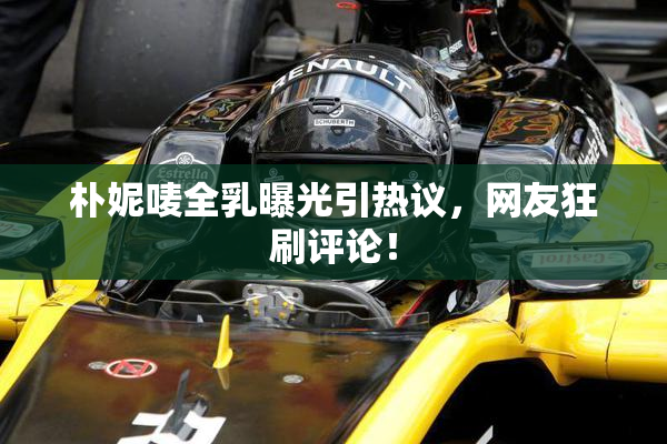朴妮唛全乳曝光引热议，网友狂刷评论！
