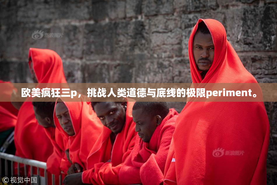 欧美疯狂三p，挑战人类道德与底线的极限periment。