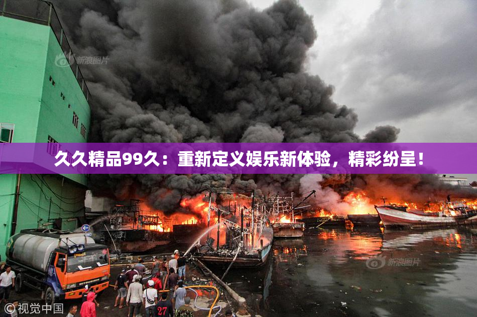 久久精品99久：重新定义娱乐新体验，精彩纷呈！