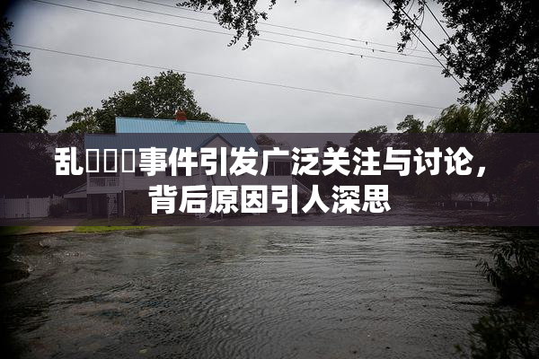 乱婬妺妺事件引发广泛关注与讨论，背后原因引人深思