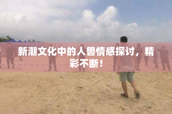 新潮文化中的人兽情感探讨，精彩不断！