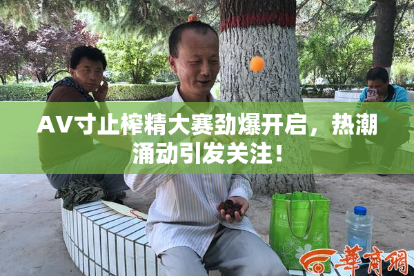 AV寸止榨精大赛劲爆开启，热潮涌动引发关注！