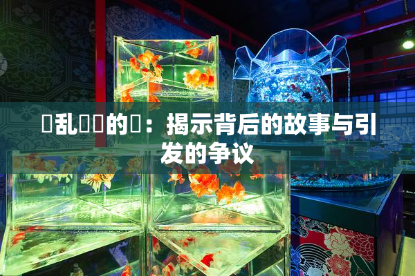 婬乱妺妺的泬：揭示背后的故事与引发的争议