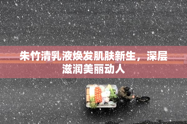 朱竹清乳液焕发肌肤新生，深层滋润美丽动人