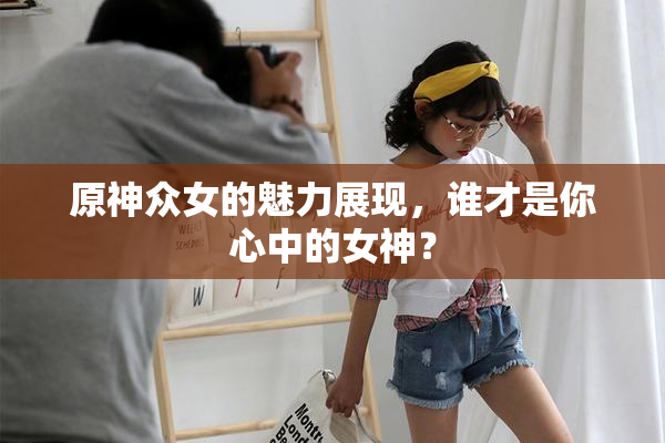 原神众女的魅力展现，谁才是你心中的女神？