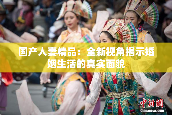 国产人妻精品：全新视角揭示婚姻生活的真实面貌