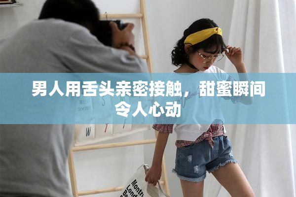 男人用舌头亲密接触，甜蜜瞬间令人心动