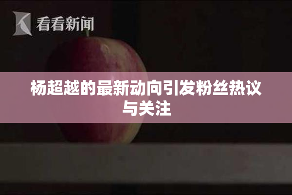 杨超越的最新动向引发粉丝热议与关注