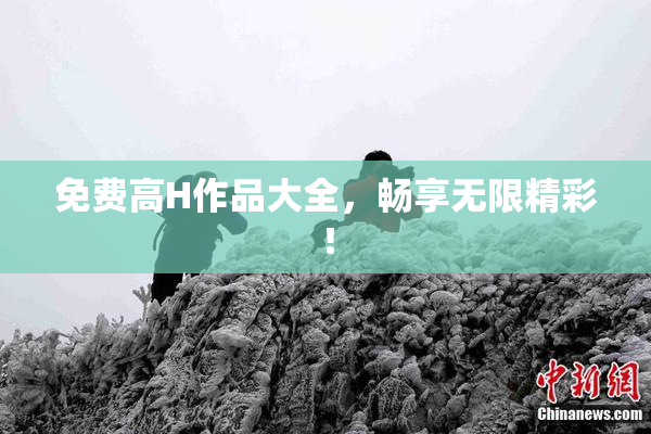 免费高H作品大全，畅享无限精彩！