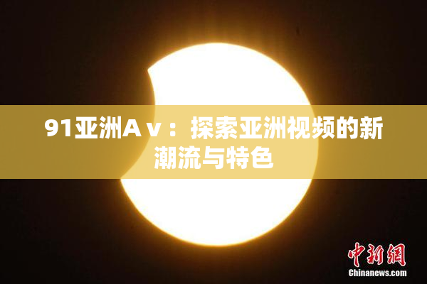 91亚洲Aⅴ：探索亚洲视频的新潮流与特色