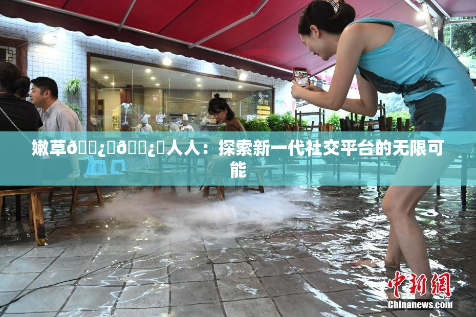 嫩草🌿‌🌿‌人人：探索新一代社交平台的无限可能
