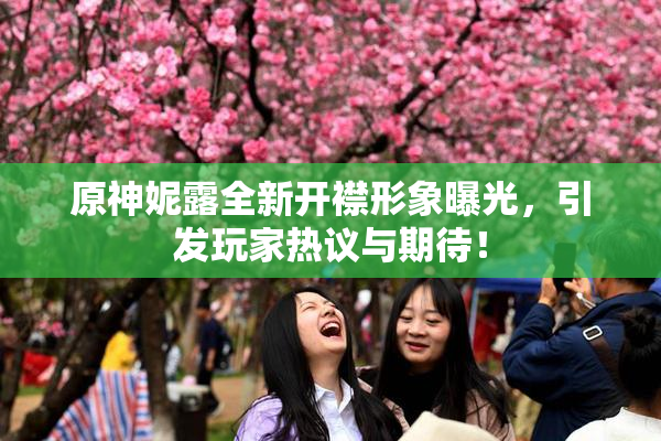 原神妮露全新开襟形象曝光，引发玩家热议与期待！