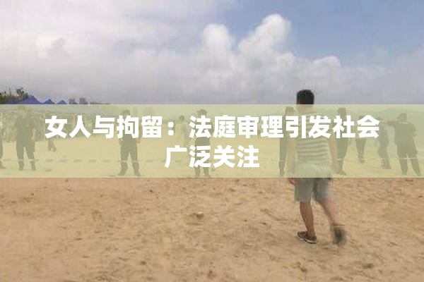 女人与拘留：法庭审理引发社会广泛关注