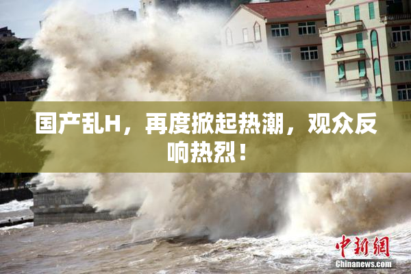 国产乱H，再度掀起热潮，观众反响热烈！